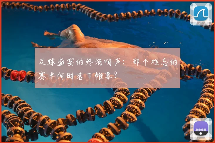足球盛宴的终场哨声：那个难忘的赛季何时落下帷幕？