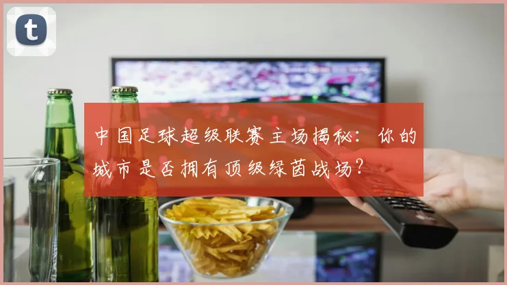 中国足球超级联赛主场揭秘：你的城市是否拥有顶级绿茵战场？