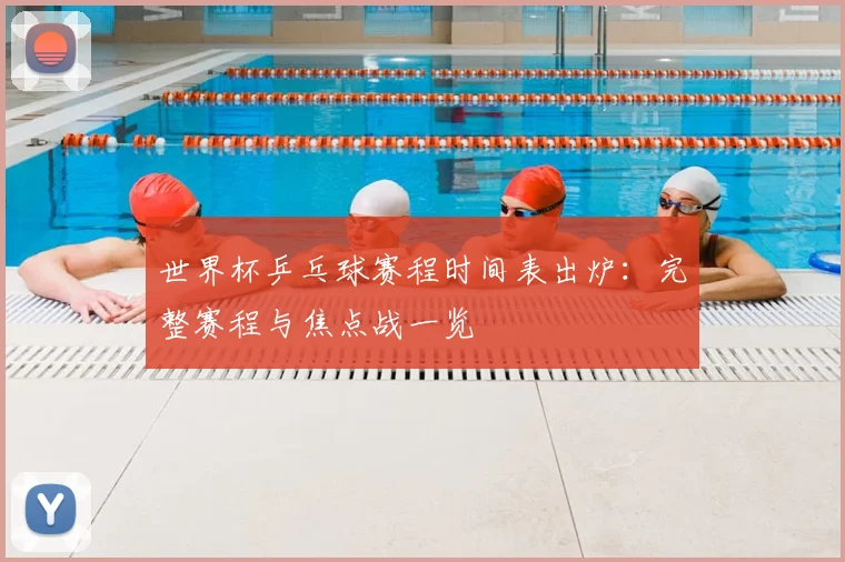 世界杯乒乓球赛程时间表出炉：完整赛程与焦点战一览