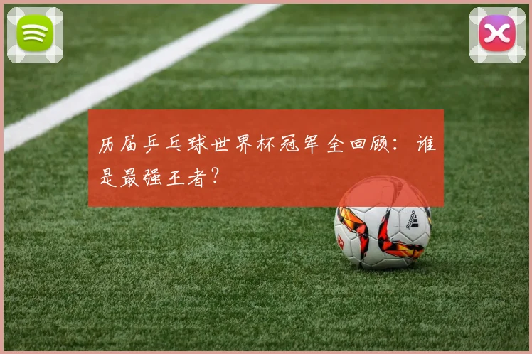 历届乒乓球世界杯冠军全回顾：谁是最强王者？