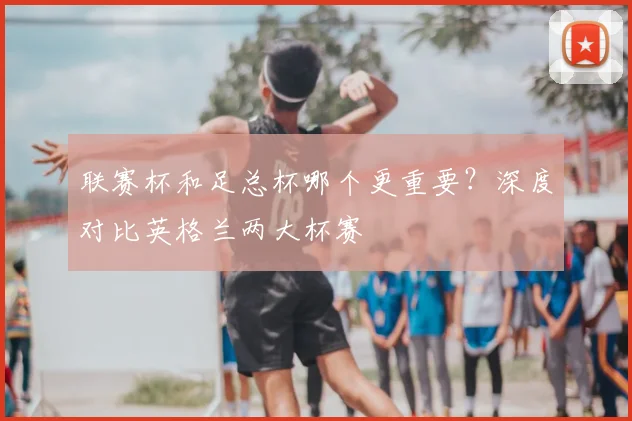 联赛杯和足总杯哪个更重要？深度对比英格兰两大杯赛