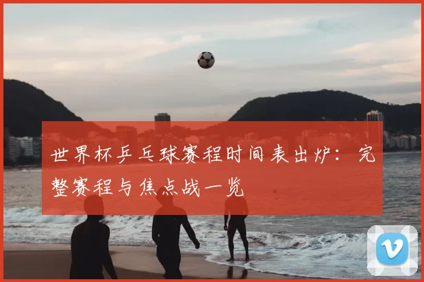 世界杯乒乓球赛程时间表出炉：完整赛程与焦点战一览