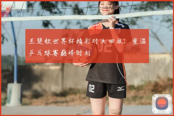 王楚钦世界杯精彩对决回放：重温乒乓球赛巅峰时刻