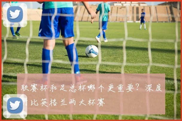 联赛杯和足总杯哪个更重要？深度对比英格兰两大杯赛