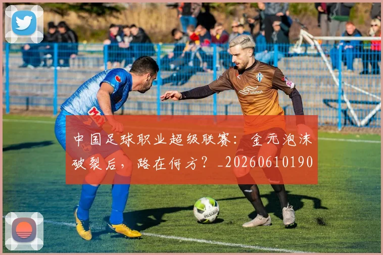 中国足球职业超级联赛：金元泡沫破裂后，路在何方？_20260610190311