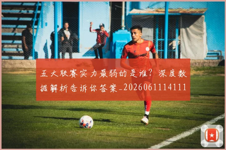 五大联赛实力最弱的是谁?深度数据解析告诉你答案_20260611141110