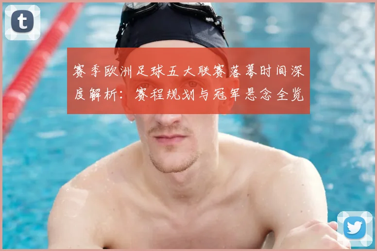 赛季欧洲足球五大联赛落幕时间深度解析:赛程规划与冠军悬念全览