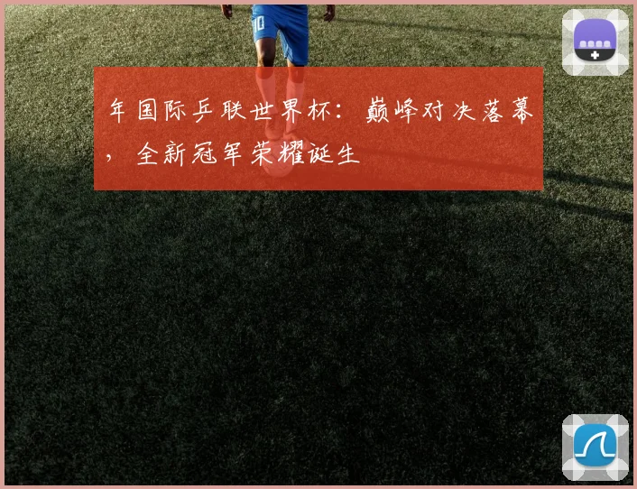 年国际乒联世界杯：巅峰对决落幕，全新冠军荣耀诞生