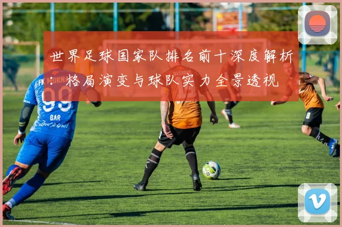 世界足球国家队排名前十深度解析：格局演变与球队实力全景透视