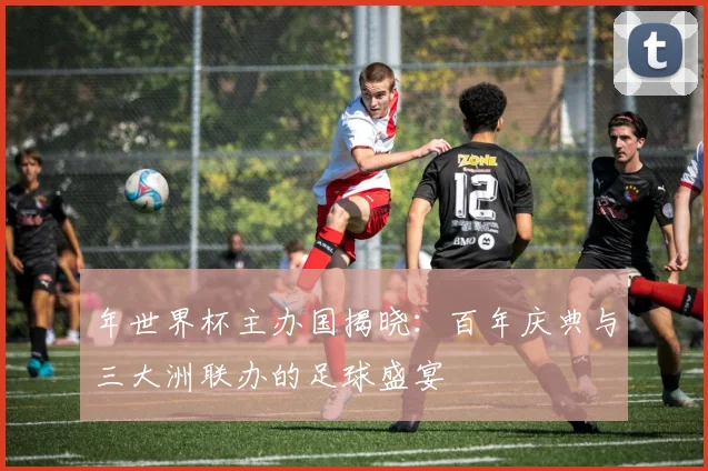 年世界杯主办国揭晓：百年庆典与三大洲联办的足球盛宴