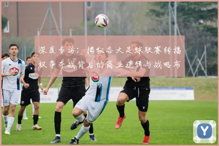 深度专访：揭秘各大足球联赛转播权争夺战背后的商业逻辑与战略布局
